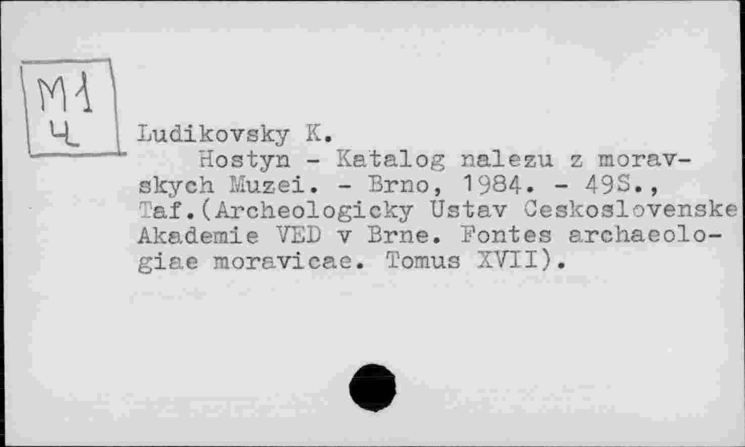 ﻿Ludikovsky К.
Hostyn - Katalog паїezu z morav-skych Muzei. - Brno, 1984. - 49S., Taf.(Archeologicky Ustav Ceskoslovenske Akademie VED v Brne. Bontés archaeolo-giae moravicae. Tomus XVII).